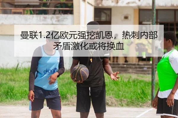 曼联1.2亿欧元强挖凯恩，热刺内部矛盾激化或将换血